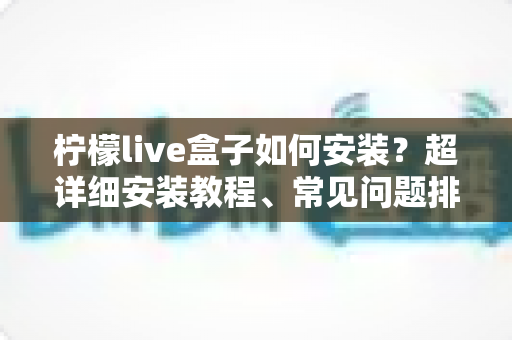 柠檬live盒子如何安装？超详细安装教程、常见问题排查与实用技巧一文搞定
