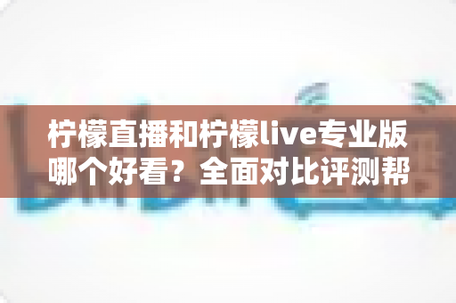 柠檬直播和柠檬live专业版哪个好看？全面对比评测帮你找到最适合自己的观看选择
