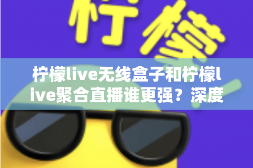 柠檬live无线盒子和柠檬live聚合直播谁更强？深度对比帮你选对不踩坑