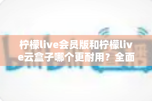柠檬live会员版和柠檬live云盒子哪个更耐用？全面深度对比测评与实用选购指南