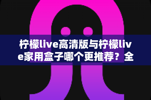 柠檬live高清版与柠檬live家用盒子哪个更推荐？全面对比测评帮你轻松做决定