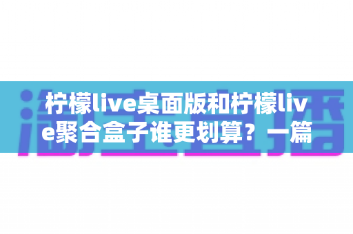 柠檬live桌面版和柠檬live聚合盒子谁更划算?一篇讲透成本与体验的深度对比指南 柠檬live桌面版和柠檬live聚合盒子谁更划算?一篇讲透成本与体验的深度对比指南