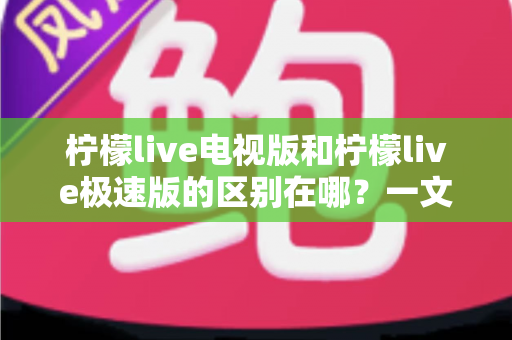 柠檬live电视版和柠檬live极速版的区别在哪？一文读懂两大版本的核心差异与选购指南