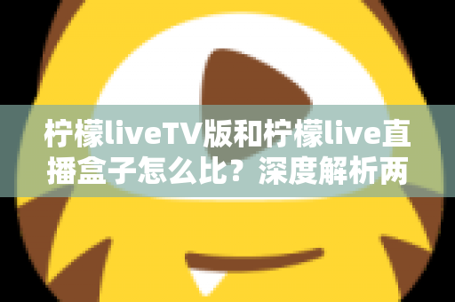 柠檬liveTV版和柠檬live直播盒子怎么比?深度解析两大版本差异,帮你选对看直播的方案 柠檬liveTV版和柠檬live直播盒子怎么比?深度解析两大版本差异,帮你选对看直播的方案