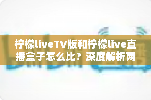 柠檬liveTV版和柠檬live直播盒子怎么比？深度解析两大版本差异，帮你选对看直播的方案