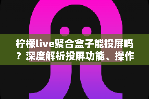 柠檬live聚合盒子能投屏吗?深度解析投屏功能、操作步骤与实用技巧全攻略 柠檬live聚合盒子能投屏吗?深度解析投屏功能、操作步骤与实用技巧全攻略