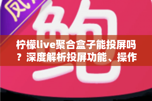 柠檬live聚合盒子能投屏吗？深度解析投屏功能、操作步骤与实用技巧全攻略