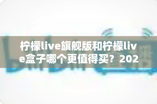 柠檬live旗舰版和柠檬live盒子哪个更值得买?2025年最实用的选购对比指南 柠檬live旗舰版和柠檬live盒子哪个更值得买?2025年最实用的选购对比指南