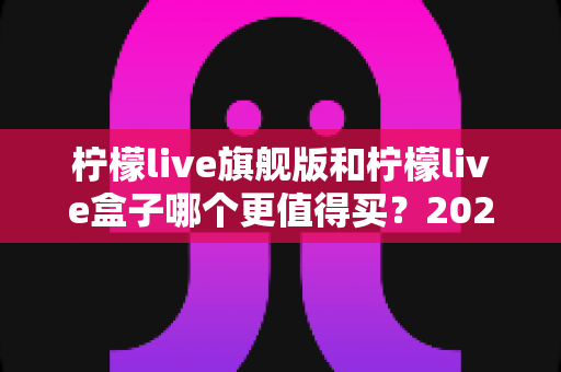 柠檬live旗舰版和柠檬live盒子哪个更值得买？2025年最实用的选购对比指南