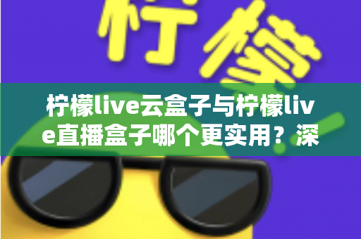 柠檬live云盒子与柠檬live直播盒子哪个更实用？深度对比评测帮你选对家庭影音设备