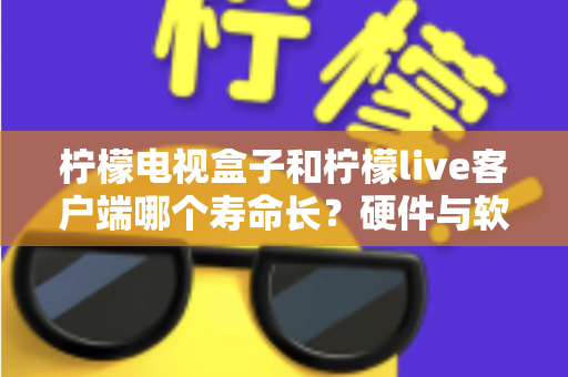 柠檬电视盒子和柠檬live客户端哪个寿命长？硬件与软件使用寿命深度对比指南