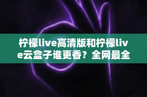 柠檬live高清版和柠檬live云盒子谁更香？全网最全横评对比，看完再选不踩坑
