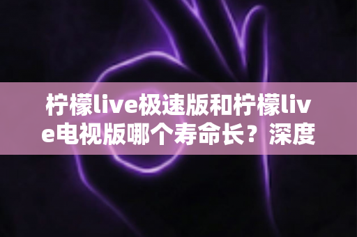 柠檬live极速版和柠檬live电视版哪个寿命长？深度解析两款应用的续航能力与使用全指南