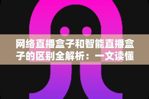 网络直播盒子和智能直播盒子的区别全解析：一文读懂两大直播设备，选对不选贵