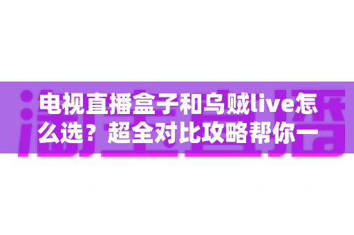 电视直播盒子和乌贼live怎么选？超全对比攻略帮你一次搞懂，看直播不再纠结！