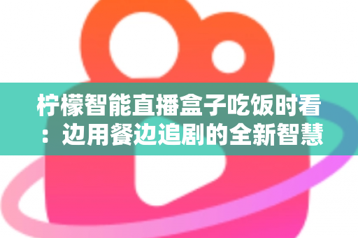 柠檬智能直播盒子吃饭时看：边用餐边追剧的全新智慧观影体验全解析