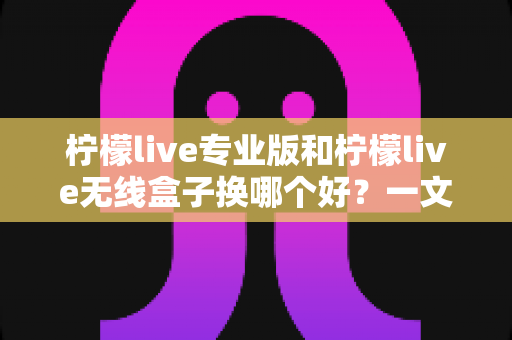 柠檬live专业版和柠檬live无线盒子换哪个好？一文读懂两者差异与选购建议