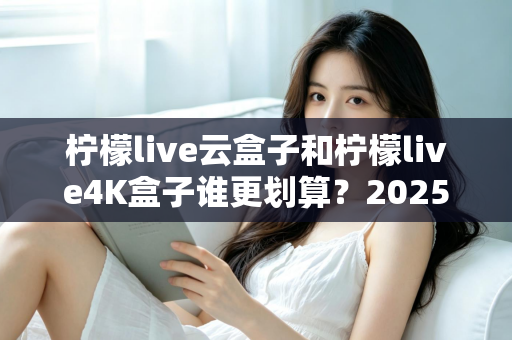 柠檬live云盒子和柠檬live4K盒子谁更划算？2025年最全深度对比与选购指南