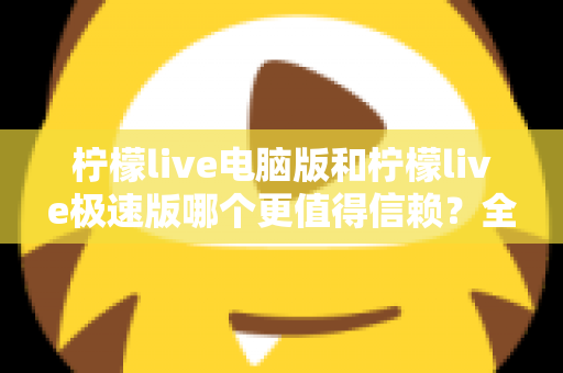 柠檬live电脑版和柠檬live极速版哪个更值得信赖？全方位深度对比评测助你明智选择
