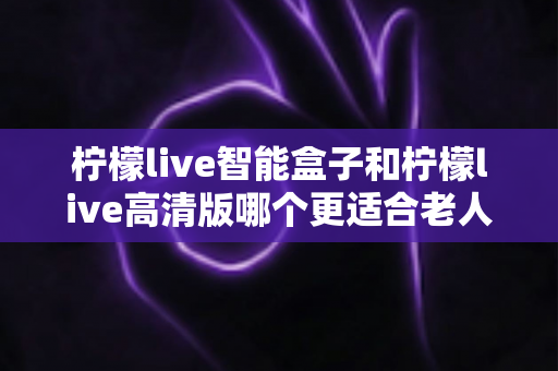 柠檬live智能盒子和柠檬live高清版哪个更适合老人用？超详细选购对比指南帮你轻松做决定