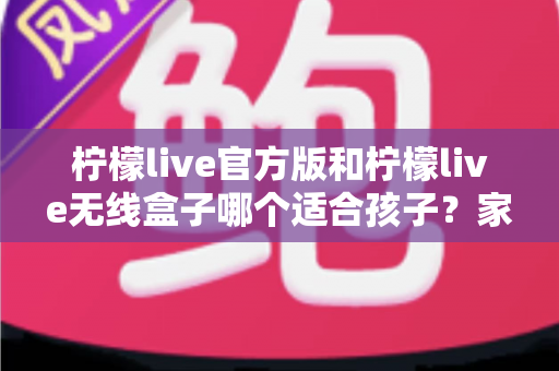 柠檬live官方版和柠檬live无线盒子哪个适合孩子?家长必备的全面选购指南 柠檬live官方版和柠檬live无线盒子哪个适合孩子?家长必备的全面选购指南