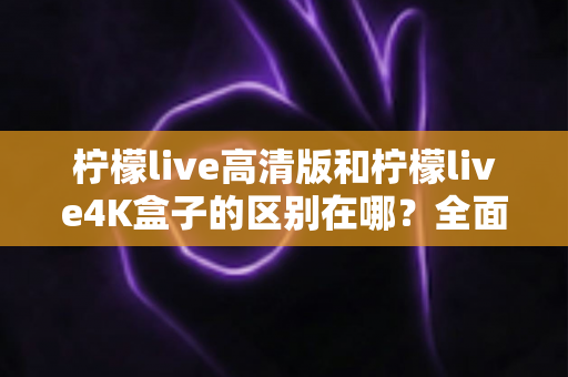 柠檬live高清版和柠檬live4K盒子的区别在哪？全面对比帮你选对家庭观影利器