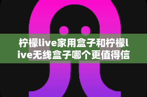 柠檬live家用盒子和柠檬live无线盒子哪个更值得信赖？深度对比帮你选购不踩坑
