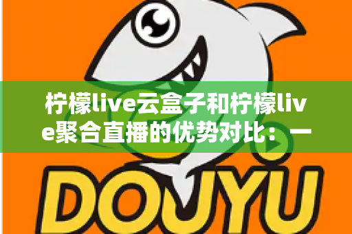 柠檬live云盒子和柠檬live聚合直播的优势对比：一篇文章帮你选对观影方案