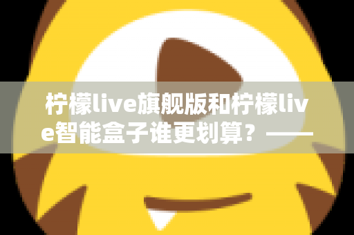 柠檬live旗舰版和柠檬live智能盒子谁更划算?——一篇帮你省钱的深度对比指南 柠檬live旗舰版和柠檬live智能盒子谁更划算?——一篇帮你省钱的深度对比指南