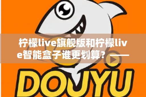 柠檬live旗舰版和柠檬live智能盒子谁更划算？——一篇帮你省钱的深度对比指南