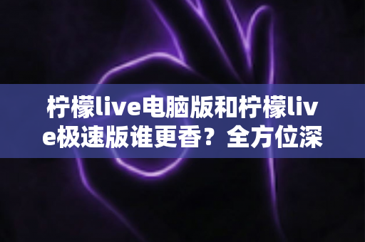 柠檬live电脑版和柠檬live极速版谁更香？全方位深度对比评测帮你选对版本