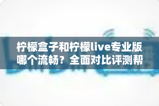 柠檬盒子和柠檬live专业版哪个流畅？全面对比评测帮你选出最佳流畅体验