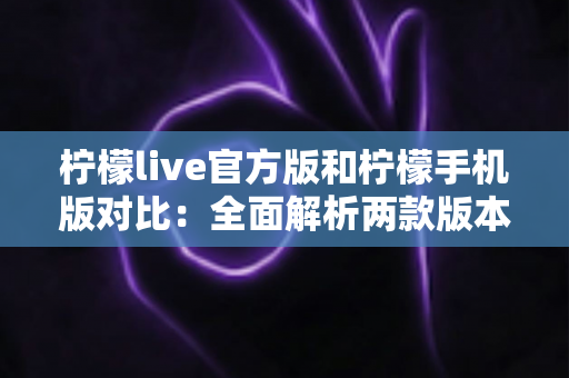 柠檬live官方版和柠檬手机版对比：全面解析两款版本的差异与选择指南