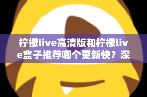 柠檬live高清版和柠檬live盒子推荐哪个更新快？深度对比评测与选购全攻略