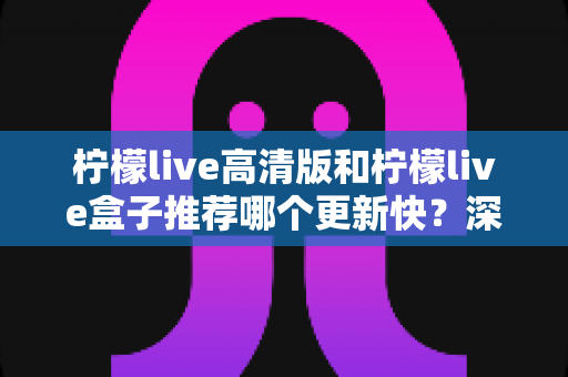 柠檬live高清版和柠檬live盒子推荐哪个更新快？深度对比评测与选购全攻略