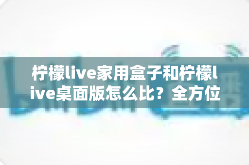 柠檬live家用盒子和柠檬live桌面版怎么比？全方位深度对比，帮你选出最合适的直播方案