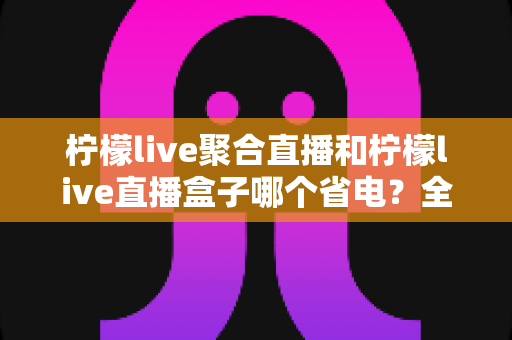 柠檬live聚合直播和柠檬live直播盒子哪个省电？全面功耗对比与省电选购指南