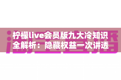 柠檬live会员版九大冷知识全解析：隐藏权益一次讲透，让你花的每一分钱都物超所值