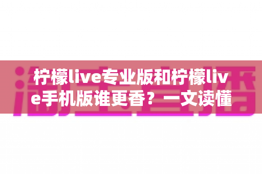 柠檬live专业版和柠檬live手机版谁更香？一文读懂两大版本差异与选购指南
