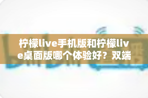 柠檬live手机版和柠檬live桌面版哪个体验好？双端深度对比助你选对版本