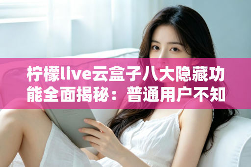 柠檬live云盒子八大隐藏功能全面揭秘：普通用户不知道的实用技巧一文学会