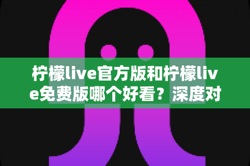 柠檬live官方版和柠檬live免费版哪个好看？深度对比分析帮你选出最适合的版本