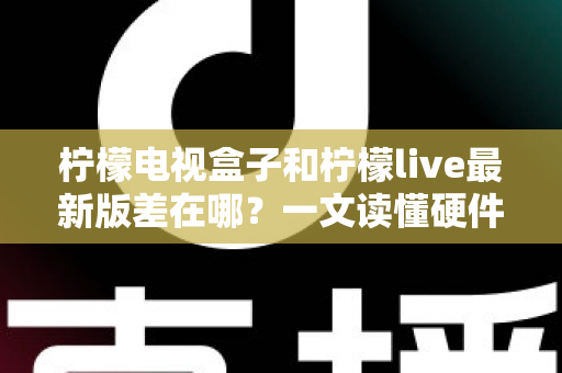 柠檬电视盒子和柠檬live最新版差在哪？一文读懂硬件与软件的本质区别，帮你选出最适合的客厅观影方案