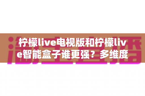 柠檬live电视版和柠檬live智能盒子谁更强？多维度深度对比解析，帮你轻松选出最适合的大屏观影方案