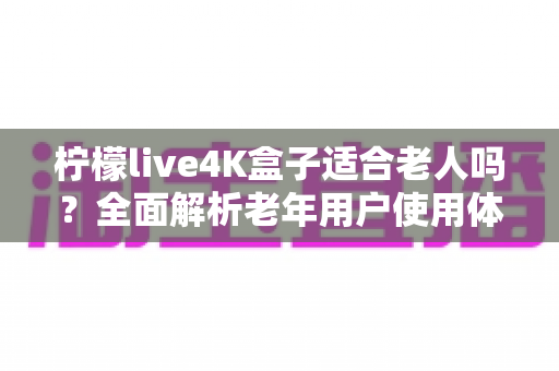柠檬live4K盒子适合老人吗？全面解析老年用户使用体验与选购指南