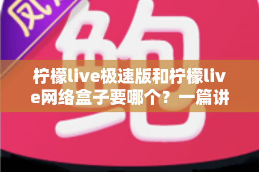柠檬live极速版和柠檬live网络盒子要哪个？一篇讲透两者区别与选择指南的实用文章
