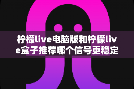 柠檬live电脑版和柠檬live盒子推荐哪个信号更稳定？深度对比分析与实用选购指南