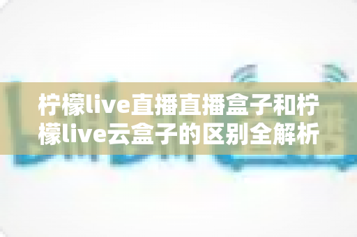 柠檬live直播直播盒子和柠檬live云盒子的区别全解析：选购前必看的深度对比指南