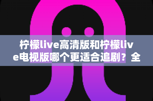 柠檬live高清版和柠檬live电视版哪个更适合追剧?全面对比解析助你找到最佳观影方案 柠檬live高清版和柠檬live电视版哪个更适合追剧?全面对比解析助你找到最佳观影方案
