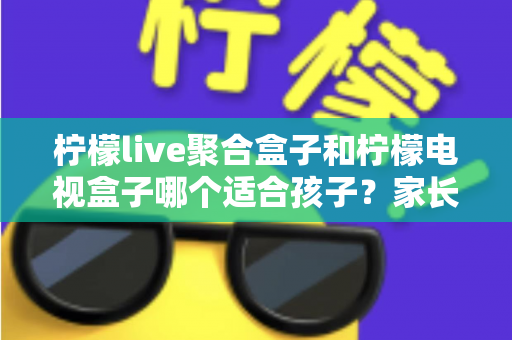 柠檬live聚合盒子和柠檬电视盒子哪个适合孩子？家长必读的深度选购指南